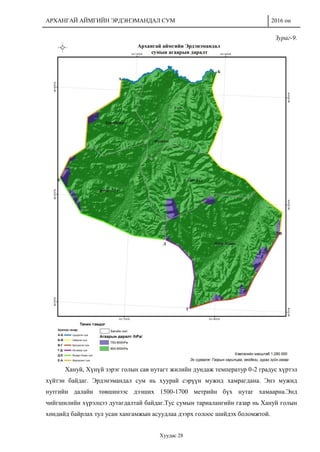 АРХАНГАЙ АЙМГИЙН ЭРДЭНЭМАНДАЛ СУМ 2016 он
Хуудас 28
Зураг-9.
Хануй, Хүнүй зэрэг голын сав нутагт жилийн дундаж температур 0-2 градус хүртэл
хүйтэн байдаг. Эрдэнэмандал сум нь хуурай сэрүүн мужид хамрагдана. Энэ мужид
нутгийн далайн төвшинээс дээших 1500-1700 метрийн бүх нутаг хамаарна.Энд
чийгшилийн хүрэлцээ дутагдалтай байдаг.Тус сумын тариалангийн газар нь Хануй голын
хөндийд байрлах тул усан хангамжын асуудлаа дээрх голоос шийдэх боломжтой.
 