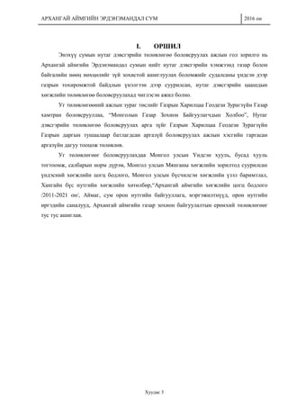 АРХАНГАЙ АЙМГИЙН ЭРДЭНЭМАНДАЛ СУМ 2016 он
Хуудас 3
I. ОРШИЛ
Энэхүү сумын нутаг дэвсгэрийн төлөвлөгөө боловсруулах ажлын гол зорилго нь
Архангай аймгийн Эрдэнэмандал сумын нийт нутаг дэвсгэрийн хэмжээнд газар болон
байгалийн нөөц нөхцөлийг зүй зохистой ашиглуулах боломжийг судалсаны үндсэн дээр
газрын тохиромжтой байдлын үнэлгээн дээр суурилсан, нутаг дэвсгэрийн цаашдын
хөгжлийн төлөвлөгөө боловсруулахад чиглэсэн ажил болно.
Уг төлөвлөгөөний ажлын зураг төслийг Газрын Харилцаа Геодези Зурагзүйн Газар
хамтран боловсрууллаа, “Монголын Газар Зохион Байгуулагчдын Холбоо”, Нутаг
дэвсгэрийн төлөвлөгөө боловсруулах арга зүйг Газрын Харилцаа Геодези Зурагзүйн
Газрын даргын тушаалаар батлагдсан аргазүй боловсруулах ажлын хэсгийн гаргасан
аргазүйн дагуу тооцож төлөвлөв.
Уг төлөвлөгөөг боловсруулахдаа Монгол улсын Үндсэн хууль, бусад хууль
тогтоомж, салбарын норм дүрэм, Монгол улсын Мянганы хөгжлийн зорилтод суурилсан
үндэсний хөгжлийн цогц бодлого, Монгол улсын бүсчилсэн хөгжлийн үзэл баримтлал,
Хангайн бүс нутгийн хөгжлийн хөтөлбөр,“Архангай аймгийн хөгжлийн цогц бодлого
/2011-2021 он/, Аймаг, сум орон нутгийн байгууллага, мэргэжилтнүүд, орон нутгийн
иргэдийн саналууд, Архангай аймгийн газар зохион байгуулалтын ерөнхий төлөвлөгөөг
тус тус ашиглав.
 