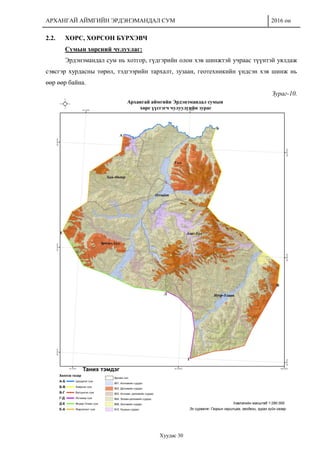 АРХАНГАЙ АЙМГИЙН ЭРДЭНЭМАНДАЛ СУМ 2016 он
Хуудас 30
2.2. ХӨРС, ХӨРСӨН БҮРХЭВЧ
Сумын хөрсний чулуулаг:
Эрдэнэмандал сум нь хотгор, гүдгэрийн олон хэв шинжтэй учраас түүнтэй уялдаж
сэвсгэр хурдасны төрөл, тэдгээрийн тархалт, зузаан, геотехникийн үндсэн хэв шинж нь
өөр өөр байна.
Зураг-10.
 