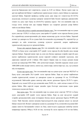 АРХАНГАЙ АЙМГИЙН ЭРДЭНЭМАНДАЛ СУМ 2016 он
Хуудас 34
үндэсээр барьцалдаж нягт ширэгжсэн, зузаан нь 8-45 см байдаг. Нугын хүрэн хөрс нь
үргэлж карбонаттай байдаг ч карбонатын хуримтлалын хэмжээ, илрэх байдал нь харилцан
адилгүй байна. Хөрсний профильд хялбар уусах давс ямар нэг хэмжээгээр (0.1-0.3%)
агуулагдаж, ихэнхидээ сулавтар хужирлаг шинжтэй байх боловч заримдаа давсжилтийн
хэмжээ нь дунд зэрэг буюу их (0.4-0.5%) түвшинд хүрдэг. Энэ хэв шинжийн хөрс нь
голдуу хотос хонхор нам дор газраар байрлах тул гадаргын урсацын усаар байнга
чийглэгдэж байдаг байна.
Уулын ойн үлдмэл хээрийн шинжтэй бараан хөрс: Энэ хэв шинжийн хөрс нь сумын
нутаг дэвсгэрт 15258,11 га буюу нутаг дэвсгэрийн 4.5 хувийг эзлэн тархсан бөгөөд уулын
бэл хормойгоор делюв-пролювийн үйл явцын нөлөөгөөр үүсэж тогтсон байна. Хөрсний
ялзмагт үе давхарга нь 50 см зузаан байх ба ялзмагийн агууламжаар 8%, хөрсний бүх үе
давхарга нь сайн ялзмагтсан, сулавтар хүчиллэг орчинтой, доороо карбонатын
хуримтлалтай учир шүлтлэг орчинтой байна.
Уулын ойн ширэгт бараан хөрс:Энэ хэв шинжийн хөрс нь сумын нутаг дэвсгэрт
1928,85 га буюу нутаг дэвсгэрийн 0,57 хувийг эзлэн тархсан ба ойн бүсийн доод захаар
тархсан байдаг. Хөрсний шинж төрх нь олон янз бөгөөд заримдаа хээрийн хөрстэй адил
нунтаг карбонатын хуримтлалтай, нугын хөрсний глейрхэг шинжийг хадгалсан, мөн
дарагдмал хөрсний үетэй ч байдаг. Ойн ширэгт бараан хөрс нь голдуу дундаж өндөр
уулсын ар хажуугаар 850-1700м –ийн үнэмлэхүй өндөрт, Хангайн нурууны захын уулст
1800-2000 м-ийн өндөрт шинэс, шинэс-хус, шинэс-нарс, шинэс-нарс-хус, хус, хус-улиасан
ойд тогтворжино.
Уулын хар хүрэн хөрс: Энэ хэв шинжийн хөрс нь сумын нутаг дэвсгэрт 96235,67 га
буюу нутаг дэвсгэрийн 28,4 хувийг эзлэн тархсан байна. Хөрс нь нунтаг карбонатын
хэвийн хуримтлалтай, ялзмагт үе давхаргын зузаан нь дунджаар 16 см, 3.5-5.0%ийн
агууламжтай. Байгалийн үржил шимээр сайн, өвслөг ургамлын бүрхэц 50-70 % хүрнэ.
Хөрсний дээд талын 0-20 см үед ялзмагийн нөөц 70-90 т/га , нийт азотын хэмжээ 6-7т/га
орчим байна. Ийм хөрстэй газрыг жилийн турш бэлчээрт ашиглахаас гадна зраим
тохиолдолд хадлан авч болно.
Хар хүрэн хөрс: Энэ хэв шинжийн хөрс нь сумын нутаг дэвсгэрт 7077,61 га буюу
нутаг дэвсгэрийн 2.09 хувийг эзлэн тархсан байна. Хөрс нь алаг өвс-үетэнт хуурай
хээрийн ургамалжилтийн доор тогтворжих бөгөөд өвслөг ургамлын бүрхэц 50-80%-ийг
эзэлнэ. Чийг багатай, хөнгөн механик бүрэлдэхүүнтэй учир улирлын цэвдэг нь мөсгүй
байдаг онцлогтой. Ялзмагт давхаргын зузаан нь дунджаар 23 см, ялзмагийн агууламж байг
учраас шингээх багтаамжийн хэмжээ их биш, шингээгдсэн сууриудын нийлбэр хөнгөн
шавранцар хөрсөнд 100гр-д 16-26 мг-экв, элсэнцэр ба элсэн хөрсөнд 6-16 мг-экв байна.
 