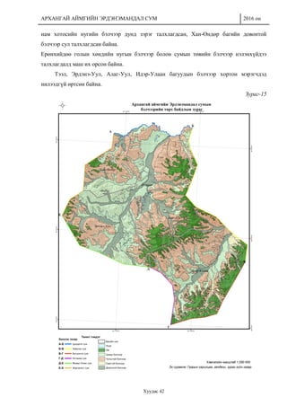 АРХАНГАЙ АЙМГИЙН ЭРДЭНЭМАНДАЛ СУМ 2016 он
Хуудас 42
нам хотосийн нугийн бэлчээр дунд зэрэг талхлагдсан, Хан-Өндөр багийн довонтой
бэлчээр сул талхлагдсан байна.
Ерөнхийдөө голын хөндийн нугын бэлчээр болон сумын төвийн бэлчээр нэлэнхүйдээ
талхлагдалд маш их орсон байна.
Тээл, Эрдэнэ-Уул, Алаг-Уул, Идэр-Улаан багуудын бэлчээр хортон мэрэгчдэд
нилээдгүй өртсөн байна.
Зураг-15
 