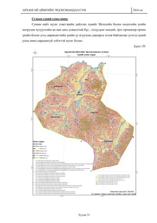 АРХАНГАЙ АЙМГИЙН ЭРДЭНЭМАНДАЛ СУМ 2016 он
Хуудас 51
Сумын гүний усны нөөц:
Сумын нийт нутаг дэвсгэрийн дийлэнх хувийг Мезозойн болон палеозойн үеийн
интрузив чулуулгийн ан цав дахь усжилттай бүс , голуудын хөндий, эрэг орчимоор орчин
үеийн болон дээд дөрөвдөгчийн үеийн ус агуулсан давхарга эзэлж байгаагаас үзэхэд гүний
усны нөөц харьцангуй элбэгтэй нутаг болно.
Зураг-20.
 