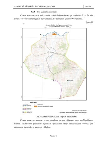 АРХАНГАЙ АЙМГИЙН ЭРДЭНЭМАНДАЛ СУМ 2016 он
Хуудас 72
3.2.5 Уул уурхайн ашиглалт
Сумын хэмжээнд нэг хайгуулийн талбай байгаа бөгөөд уг талбай нь Тээл багийн
нутаг Зост толгойн хайгуулын талбай байна. Уг талбай нь хэмжээ 902 га байна.
Зураг-31
3.2.6 Аялал жуулчлалын газрын ашиглалт:
Сумын хэмжээнд аялал жуулчлал төдийлөн хөгжөөгүй бөгөөд одоогоор Хан-Өндөр
багийн Тахилгатын рашааныг түшиглэн сувилалын газар байгуулагдсан бөгөөд үйл
ажиллагаа нь төдийлэн жигдрээгүй байна.
 
