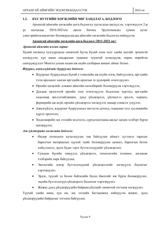 АРХАНГАЙ АЙМГИЙН ЭРДЭНЭМАНДАЛ СУМ 2016 он
Хуудас 8
1.2. БҮС НУТГИЙН ХӨГЖЛИЙН ЧИГ ХАНДЛАГА, БОДЛОГО
Архангай аймгийн хөгжлийн цогц бодлогод тусгагдсан ажлууд нь хэрэгжүүлэх 2-р
үе шатандаа /2016-2021он/ орсон бөгөөд Эрдэнэмандал сумын нутаг
дэвсгэрийнтөлөвлөгөөг боловсруулахдаа аймгийн хөгжлийн бодлогод нийцүүлэв.
Архангай аймгийн хөгжлийн цогц бодлого /2011-2021 он/:
Архангай аймгийн алсын хараа:
Хүний хөгжилд тулгуурласан оновчтой бүтэц бүхий олон талт эдийн засгийг эрчимтэй
хөгжүүлэн, хүн амын амьдралын түвшинг тууштай дээшлүүлж, өөрөө өөрийгөө
санхүүжүүлдэг Монгол улсын хөдөө аж ахуйн салбарын жишиг аймаг болно.
Ядуурал, ажилгүйдлийг бууруулах бодлого:
 Ядуурлыг бууруулахад бүхий л хэвшлийн аж ахуйн нэгж, байгууллага, иргэдийн
тэгш оролцоог ханган иргэдийн орлогын эх үүсвэрийг нэмэгдүүлнэ.
 Өрхийн хөгжлийг дэмжих аймгийн хөтөлбөрийг боловсруулж хэрэгжүүлэх;
 Дундаж орлоготой өрхийн тоог нэмэгдүүлэх бодлогын хүрээнд иргэдийн
хөдөлмөр эрхлэлтийгжижиг, дунд үйлдвэрлэл, үйлчилгээ эрхлэх, хоршоо,
фермерийн аж ахуй, өрхийн үйлдвэрлэл хөгжүүлэх замаар дэмжлэг үзүүлэх;
 Ажилгүйдэл, ядуурлыг бууруулахад чиглэсэн дотоод, гадаадын зээл тусламжийн
хүрээг өргөтгөх;
 Хөдөлмөрийн зах зээлийн мэдээлэл, сурталчилгааны ажлыг цахим хэлбэрт бүрэн
шилжүүлэх;
Аж үйлдвэрийн хөгжлийн бодлого:
 Өндөр технологи нутагшуулах төв байгуулан аймагт түгээмэл тархсан
барилгын материалын түүхий эдийг боловсруулах цемент, барилгын бетон
хийц,тоосго, эрдэс будаг зэрэг бүтээгдэхүүнийг үйлдвэрлэнэ.
 Сумдын бүсийн төвүүдэд үйлдвэрлэл, технологийн холимог, дагнасан
хэлбэрийн парк байгуулна.
 Экологийн цэвэр бүтээгдэхүүний үйлдвэрлэлийг хөгжүүлэх бодлогыг
хэрэгжүүлнэ.
 Эрдэс, түүхий эд болон байгалийн бусад баялгийг иж бүрэн боловсруулах,
эцсийн бүтээгдэхүүн үйлдвэрлэх бодлогыг хэрэгжүүлнэ.
 Жижиг,дунд үйлдвэрүүдийн байршил,бүтцийг оновчтой тогтоож хөгжүүлнэ.
Түүхий эдийн нөөц, хүн ам, зах зээлийн багтаамжид нийцүүлэн жижиг, дунд
үйлдвэрүүдийн байршлыг тогтоон байгуулна.
 