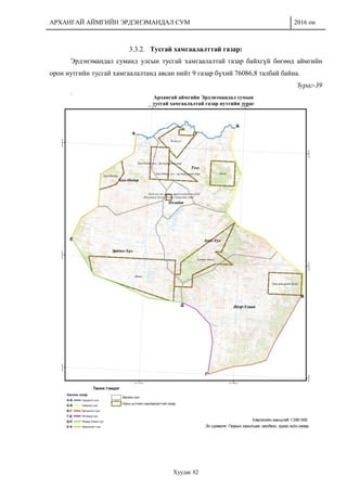 АРХАНГАЙ АЙМГИЙН ЭРДЭНЭМАНДАЛ СУМ 2016 он
Хуудас 82
3.3.2. Тусгай хамгаалалттай газар:
Эрдэнэмандал суманд улсын тусгай хамгаалалтай газар байхгүй бөгөөд аймгийн
орон нутгийн тусгай хамгаалалтанд авсан нийт 9 газар бүхий 76086,8 талбай байна.
Зураг-39
 