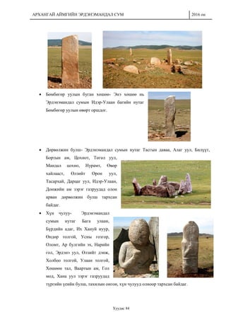 АРХАНГАЙ АЙМГИЙН ЭРДЭНЭМАНДАЛ СУМ 2016 он
Хуудас 84
 Бөмбөгөр уулын буган хөшөө- Энэ хөшөө нь
Эрдэнэмандал сумын Идэр-Улаан багийн нутаг
Бөмбөгөр уулын өвөрт оршдог.
 Дөрвөлжин булш- Эрдэнэмандал сумын нутаг Тасгын даваа, Алаг уул, Билүүт,
Бортын ам, Цохиот, Төгөл уул,
Мандал цохио, Нурамт, Өвөр
хайлааст, Өлзийт Орон уул,
Тасархай, Дарцаг уул, Идэр-Улаан,
Донжийн ам зэрэг газруудад олон
арван дөрвөлжин булш тархсан
байдаг.
 Хүн чулуу- Эрдэнэмандал
сумын нутаг Бага улаан,
Бүрдийн адаг, Их Хануй нуур,
Өндөр толгой, Усны гозгор,
Оломт, Ар булгийн эх, Нарийн
гол, Эрдэнэ уул, Өлзийт дэнж,
Холбоо толгой, Улаан толгой,
Хөшөөн тал, Ваартын ам, Гол
мод, Хана уул зэрэг газруудад
түргийн үеийн булш, тахилын онгон, хүн чулууд олноор тархсан байдаг.
 