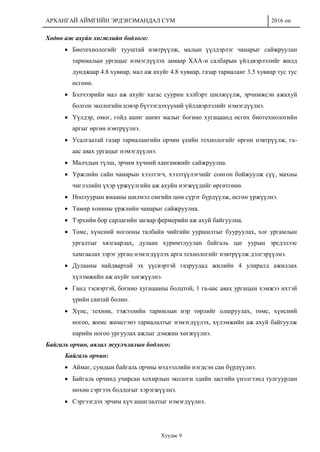 АРХАНГАЙ АЙМГИЙН ЭРДЭНЭМАНДАЛ СУМ 2016 он
Хуудас 9
Хөдөө аж ахуйн хөгжлийн бодлого:
 Биотехнологийг тууштай нэвтрүүлж, малын үүлдэрлэг чанарыг сайжруулан
тарималын ургацыг нэмэгдүүлэх замаар ХАА-н салбарын үйлдвэрлэлийг жилд
дунджаар 4.8 хувиар, мал аж ахуйг 4.8 хувиар, газар тариаланг 3.5 хувиар тус тус
өсгөнө.
 Бэлчээрийн мал аж ахуйг хагас суурин хэлбэрт шилжүүлж, эрчимжсэн ажахуй
болгон экологийн цэвэр бүтээгдэхүүний үйлдвэрлэлийг нэмэгдүүлнэ.
 Үүлдэр, омог, гойд ашиг шимт малыг богино хугацаанд өсгөх биотехнологийн
аргыг өргөн нэвтрүүлнэ.
 Усалгаатай газар тариалангийн орчин үеийн технологийг өргөн нэвтрүүлж, га-
аас авах ургацыг нэмэгдүүлнэ.
 Малчдын түлш, эрчим хүчний хангамжийг сайжруулна.
 Үржлийн сайн чанарын хээлтэгч, хээлтүүлэгчийг сонгон бойжуулж сүү, махны
чиглэлийн үхэр үржүүлгийн аж ахуйн нэгжүүдийг өргөтгөнө.
 Ноолуурын ямааны шилмэл омгийн цөм сүрэг бүрдүүлж, өсгөн үржүүлнэ.
 Тамир хонины үржлийн чанарыг сайжруулна.
 Тэрхийн бор сарлагийн загвар фермерийн аж ахуй байгуулна.
 Төмс, хүнсний ногооны талбайн чийгийн ууршилтыг бууруулах, хог ургамлын
ургалтыг хязгаарлах, дулаан хуримтлуулан байгаль цаг уурын эрсдэлээс
хамгаалах зэрэг ургац нэмэгдүүлэх арга технологийг нэвтрүүлж дэлгэрүүлнэ.
 Дулааны найдвартай эх үүсвэртэй газруудад жилийн 4 улиралд ажиллах
хүлэмжийн аж ахуйг хөгжүүлнэ.
 Ганд тэсвэртэй, богино хугацааны болцтой, 1 га-аас авах ургацын хэмжээ ихтэй
үрийн сантай болно.
 Хүнс, техник, тэжээлийн таримлын нэр төрлийг олшруулах, төмс, хүнсний
ногоо, жимс жимсгэнэ тариалалтыг нэмэгдүүлэх, хүлэмжийн аж ахуй байгуулж
нарийн ногоо ургуулах ажлыг дэмжин хөгжүүлнэ.
Байгаль орчин, аялал жуулчлалын бодлого:
Байгаль орчин:
 Аймаг, сумдын байгаль орчны мэдээллийн нэгдсэн сан бүрдүүлнэ.
 Байгаль орчинд учирсан хохирлын экологи эдийн засгийн үнэлгээнд тулгуурлан
нөхөн сэргээх бодлогыг хэрэгжүүлнэ.
 Сэргээгдэх эрчим хүч ашиглалтыг нэмэгдүүлнэ.
 