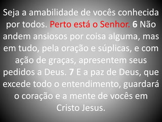 Seja a amabilidade de vocês conhecida
por todos. Perto está o Senhor. 6 Não
andem ansiosos por coisa alguma, mas
em tudo, pela oração e súplicas, e com
ação de graças, apresentem seus
pedidos a Deus. 7 E a paz de Deus, que
excede todo o entendimento, guardará
o coração e a mente de vocês em
Cristo Jesus.
 