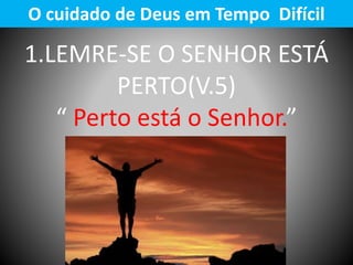 1.LEMRE-SE O SENHOR ESTÁ
PERTO(V.5)
“ Perto está o Senhor.”
O cuidado de Deus em Tempo Difícil
 