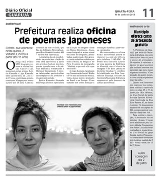 audiovisual
ensinando arte
Prefeitura realiza oficina
de poemas japoneses
Evento, que acontece
nesta quinta, é
voltado a jovens a
partir dos 15 anos
Atividade será ministrada pelas
artistas Letícia e Lígia Kamada
O
programa Ponto
MIS Guarujá pro-
move a oficina Hai-
kai Audiovisual,
ministrada pelas artistas Letí-
cia Kamada e Lígia Kamada,
nesta quinta-feira, 20 , das 13
às 17 horas. A atividade gratuita
conta com 30 vagas para jovens
a partir dos 15 anos. A oficina
acontece na sede do MIS, que
fica no Anfiteatro Ferreira Sam-
paio (Rua Oswaldo Aranha, 800
– Jardim Boa Esperança).
A iniciativa aborda possibili-
dades na produção e criação de
uma obra audiovisual a partir
dos poemas haikais escritos,
poema japonês curto e de mé-
trica específica, trabalhando a
liberdade de expressão. A técni-
ca é elaborada a partir do olhar
contemplativo do produtor e
imagens sem edição.
Letícia Kamada é formada
em Design Gráfico, especialista
em Criação de Imagem e Som
em Meios Eletrônicos. Atuou
como fotógrafa e artista visual
nas áreas de fotografia, poesia
haikai, audiovisual e foto gravu-
ra, tendo trabalhos exibidos por
todo o Brasil, na Bélgica e no
Peru. É autora da monografia
“Mashup, o que você vê é o que
você ouve”.
Já Ligia Kamada é graduada
em Comunicação Social/ Rádio
e TV e atua nas áreas de música,
vídeo, dança, teatro e produção
no Brasil e na Europa. O seu
trabalho tem como destaque a
utilização da música com víde-
os e projeções.
Os interessados na oficina
haikai audiovisual podem se
inscrever na sede do MIS ou
pelo telefone 3342-6262. O
Ponto MIS funciona a partir
de uma parceria da Prefeitura
de Guarujá com o Museu da
Imagem e do Som (MIS) do
Governo Estadual. O convênio
foi viabilizado pela Film Com-
mission Guarujá, unidade da
Secretaria Municipal de Cultura
responsável pelo fomento da
cultura audiovisual.
Aulas
começam
dia 2
de julho
Município
oferece curso
de artesanato
gratuito
A Prefeitura de Gua-
rujá, por meio da Secre-
taria de Cultura, está com
inscrições abertas para
o curso de artesanato.
O objetivo é valorizar e
apoiar os guarujaenses
que tenham interesse em
aprender algo novo nesse
segmento artístico. Com
duração de quatro meses,
o curso inicia no próximo
dia 2 de julho.
Quem tem interesse
em ingressar nas aulas,
deve realizar a matrícula
entre os dias 25 e 27 de
junho, das 14 às 16 horas,
na Casa Social da Igreja
Batista Jardim Prima-
vera, localizada na Rua
Luiz Ramos, 47, no Santo
Antônio. Os documentos
necessários são cópias do
RG, comprovante de resi-
dência e uma foto 3x4.
Para realizar a inscri-
ção, é necessário ter no
mínimo 14 anos. O curso
será ministrado pela ar-
tesã Adinéa Constantino
dos Santos. As aulas serão
realizadas às terças-feiras,
na Casa Social da Igreja
Batista Jardim Primavera.
As turmas serão dividas em
dois horários: manhã, das 9
às 11 horas, e tarde, das 13
às 15 horas.
quarta-feira
19 de junho de 2013
11GUARUJÁ
Diário Oficial
 