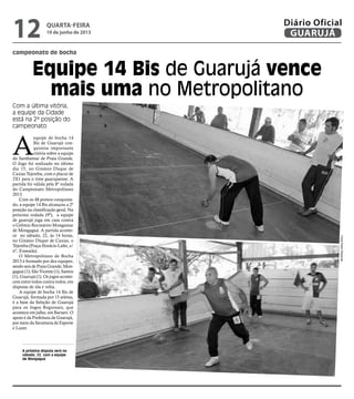 campeonato de bocha
Equipe 14 Bis de Guarujá vence
mais uma no Metropolitano
Com a última vitória,
a equipe da Cidade
está na 2ª posição do
campeonato
A próxima disputa será no
sábado, 22, com a equipe
de Mongaguá
A
equipe de bocha 14
Bis de Guarujá con-
quistou importante
vitória sobre a equipe
do Sambamar de Praia Grande.
O Jogo foi realizado no último
dia 15, no Ginásio Duque de
Caxias Tejereba, com o placar de
2X1 para o time guarujaense. A
partida foi válida pela 8ª rodada
do Campeonato Metropolitano
2013.
Com os 48 pontos conquista-
do, a equipe 14 Bis alcançou a 2ª
posição na classificação geral. Na
próxima rodada (9ª), a equipe
de guarujá joga em casa contra
o Grêmio Recreativo Mongamar
de Mongaguá. A partida aconte-
ce no sábado, 22, às 14 horas,
no Ginásio Duque de Caxias, o
Tejereba (Praça Horácio Lafer, s/
nº, Enseada).
O Metropolitano de Bocha
2013 é formado por dez equipes;
sendo seis de Praia Grande; Mon-
gaguá (1); São Vicente (1); Santos
(1), Guarujá (1). Os jogos aconte-
cem entre todos contra todos, em
disputas de ida e volta.
A equipe de bocha 14 Bis de
Guarujá, formada por 15 atletas,
é a base da Seleção de Guarujá
para os Jogos Regionais, que
acontece em julho, em Barueri. O
apoio é da Prefeitura de Guarujá,
por meio da Secretaria de Esporte
e Lazer.
FotosPedroRezende
quarta-feira
19 de junho de 2013
12 GUARUJÁ
Diário Oficial
 