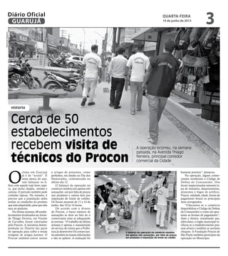 vistoria
Cerca de 50
estabelecimentos
recebem visita de
técnicos do Procon
A operação ocorreu, na semana
passada, na Avenida Thiago
Ferreira, principal corredor
comercial da Cidade
O
clima em Guarujá
já é de “arraiá”. E
nesta época do ano,
vale fantasiar os fi-
lhos com aquele traje bem caipi-
ra, que inclui chapéu, vestido e
camisa. O período também pede
comidas típicas. No entanto, é
preciso que a população saiba
avaliar as condições do produto
que está adquirindo, para que não
saia no prejuízo.
Na última semana, 48 estabe-
lecimentos localizados na Aveni-
da Thiago Ferreira, em Vicente
de Carvalho, foram vistoriados
pelo Procon. A iniciativa desem-
penhada no Distrito faz parte
de operação para coibir a venda
irregular de artigos juninos. O
Procon também esteve atento
a artigos de presentes, como
perfumes, em alusão ao Dia dos
Namorados, comemorado no
último dia 12.
O balanço da operação no
comércio resultou em apenas três
autuações: um por falta de preços
nos produtos e outros dois por
imposição de limite de crédito.
Os fiscais atuaram de 11 a 14 de
junho, das 10 às 14 horas.
De acordo com o diretor
do Procon, o baixo número de
autuações se deve ao fato de o
comerciante estar se adequando
às normas. “O trabalho da última
semana é apenas a manutenção
do serviço de rotina que a Prefei-
tura já desenvolve Os comercian-
tes atendem às nossas solicitações
e não se opõem. A avaliação foi
bastante positiva”, destacou.
Na operação, alguns comer-
ciantes receberam o Código de
Defesa do Consumidor. Dos
locais inspecionadas estavam lo-
jas de vestuário, departamentos,
alimentos e fogos de artifício.
Preços, validade, idade, forma de
pagamento foram os principais
itens averiguados.
“Checamos se o comércio
disponibiliza o Código de Defesa
do Consumidor e como ele apre-
senta as formas de pagamento”,
disse o diretor, ressaltando que,
além disso, o órgão municipal ve-
rificou se o estabelecimento pos-
suía alvará e também se aceitava
cheques. A Fundação Procon de
São Paulo também participou da
operação no Município.
O balanço da operação no comércio resultou
em apenas três autuações, por falta de preços
em produtos e imposição de limite de crédito
RaimundoNogueira
quarta-feira
19 de junho de 2013
3GUARUJÁ
Diário Oficial
 