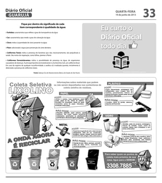 Fique por dentro do significado de cada
item correspondente à qualidade da água:
• Turbidez: característica que reflete o grau de transparência da água
• Cor: característica que mede o grau de coloração da água
• Cloro: indica a quantidade de cloro presente na água
• Flúor: adicionado à água para prevenção de cárie dentária
• Coliformes Totais: indica a presença de bactérias que não, necessariamente, são prejudiciais à
saúde. São restos de vegetação, como folhas, plantas e flores
• Coliformes Termotolerantes: indica a possibilidade de presença na água, de organismos
causadores de doenças. A principal bactéria termotolerante é o Escherichia Coli, um coliforme fecal.
Em caso de registro de qualquer inconformidade, a análise só é realizada quando, inicialmente é
detectada a presença de coliformes totais.
Fonte: Sabesp (Cia de Abastecimento Básico do Estado de São Paulo)
quarta-feira
19 de junho de 2013
33GUARUJÁ
Diário Oficial
 