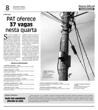 emprego
PAT oferece
37 vagas
nesta quarta
S
e você já trabalhou ou
gostaria de trabalhar com
animais, o Posto de Aten-
dimento ao Trabalhador
(PAT) de Guarujá continua com
vagas abertas para médico vete-
rinário, estagiário em medicina
veterinária, banhista e tosador
de animais domésticos. Nesta
quarta-feira, 19, são 37 oportu-
nidades de emprego. Entre as
vagas disponíveis, há oportuni-
dades também para serralheiro
montador, estagiário em ciências
biológicas, cozinheiro, supervisor
de loja, técnico em segurança
do trabalho e auxiliar técnico de
instalação de TV a cabo.
Para concorrer às vagas, os
candidatos, além de cumprir os
requisitos exigidos para as áreas,
devem apresentar a Carteira de
Trabalho, documento de identi-
dade (RG) e currículo. Para aque-
les que ainda não se cadastraram
junto ao órgão, o atendimento é
das 9 às 12 horas.
Ao todo, são distribuídas 30
senhas diárias para a realização
do cadastro, que também pode
ser feito pelo site www.maisem-
prego.mte.gov.br. É necessário ter
em mãos o CPF, RG, Carteira de
Trabalho e o número do PIS.
O PAT de Guarujá funciona
na Rua Cunhambebe, 500, na Vila
Alice,das9às16h30.Outrasinfor-
mações pelo telefone 3341-3431.
Confira as oportunidades
• Serralheiro Montador - 1 vaga
6 meses de experiência sem comprovação em carteira de trabalho
Ensino Fundamental incompleto.
• Médico Veterinário - 5 vagas
6 meses de experiência sem comprovação em carteira de trabalho
Ensino Superior completo
• Estagiário em Medicina Veterinária - 10 vagas
6 meses de experiência sem comprovação em carteira de trabalho
Ensino Superior completo ou cursando
• Estagiário em Ciência Biológica - 10 vagas
6 meses de experiência sem comprovação em carteira de trabalho
Ensino Médio completo ou cursando
• Cozinheiro de Restaurante - 1 vaga
6 meses de experiência com comprovação em carteira de trabalho
Ensino Fundamental incompleto
• Supervisor de Loja - 3 vagas
6 meses de experiência com comprovação em carteira de trabalho
Ensino Médio completo
Nesta sexta-feira, 21, a Unidade de Saúde da Família (Usafa) da Cidade Atlântica, localizada na Rua Uruguai,
3.000, na Enseada, atenderá das 8 às 15 horas. O expediente será alterado devido à reunião mensal de trabalho, com
as equipes de funcionários da Estratégia de Saúde da Família (ESF). O objetivo é discutir as melhorias para o atendi-
mento à população. O atendimento será normalizado na segunda-feira, 24, com expediente das 8 às 17 horas. Outras
informações pelo telefone 3351-6509.
Usafa tem expediente
alterado na sexta
cidade atlântica
• Técnico em Segurança do Trabalho - 1 vaga
3 meses de experiência com comprovação em carteira de trabalho
Ensino Médio completo
• Banhista de Animais Domésticos - 2 vagas
6 meses de experiência com comprovação em carteira de trabalho
Ensino Médio completo
• Tosador de Animais Domésticos
- 2 vagas
6 meses de experiência com compro-
vação em carteira de trabalho
Ensino Médio completo
• Auxiliar Técnico de
Instalação de TV a Cabo
- 2 vagas
6 meses de experiência
sem comprovação em
carteira de trabalho
Ensino Médio completo
Reprodução
quarta-feira
19 de junho de 2013
8 GUARUJÁ
Diário Oficial
 