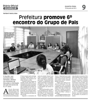 herbert henry dow
Prefeitura promove 6º
encontro do Grupo de Pais
A reunião, que
acontece todo
semestre, oferece
um momento de
discussão e orientação
aos pais de alunos de
6 a 11 anos
Atividade contou com
cerca de 20 pais, que
trocaram experiências
para colaborar com a
presença dos alunos
na sala de aula
A
Escola Municipal
Herbert Henry Dow
(Enseada) sediou o 6º
encontro do Grupo de
Pais na última semana. A inicia-
tiva é da Secretaria de Educação.
O tema proposto pelo psicólogo
da Seduc, Rafael Garcia, foi a
importância da frequência dos
alunos durante as aulas.
O grupo de pais acontece na
unidade escolar desde 2012. A
orientadora de ensino encaminha
convites aos pais para a participa-
ção de debates que auxiliem no
desenvolvimento das crianças.
O 6º encontro contou com cerca
de 20 pais, que trocaram experi-
ências e buscando colaborar com
100% de presença dos alunos na
sala de aula.
Segundo a orientadora de
ensino da unidade, Gianne Luzia
Costa, o momento de compar-
tilhar sentimentos é importante
para os pais. “É possível perceber
o quanto os responsáveis pelos
alunos aproveitam as discussões
pedagógicas. Eles desabafam
e pedem ajuda para resolver
as dificuldades que passam no
cotidiano.”
Além das discussões a respei-
to da frequência dos alunos, o
psicólogo apresentou o Estatuto
da Criança e do Adolescente
(ECA) e também o Conselho
Tutelar Municipal. Para Rafael
Garcia, é importante que os pais
conheçam os serviços prestados
pelas organizações para que
possa buscar auxílio confiável,
quando necessário.
“Alguns pais sofrem da au-
sência de informação. Por isso,
é necessária uma orientação
confiável, em que os responsáveis
saibam lidar com os limites das
crianças e também se posicio-
nem com responsabilidade na
criação dos filhos”, afirmou o
psicólogo.
A empregada doméstica Emí-
lia Rocha Bispo dos Santos parti-
cipou de todos os encontros. Ela é
mãe da Marina Alves, estudante
de 6 anos. “Os temas discuti-
dos são pertinentes e realmente
ajudam a lidar com situações
envolvendo nossos filhos, que
antes parecia impossível. Cada
mãe ou pai tem uma história di-
ferente, mas todos estão aqui com
o mesmo objetivo: a preocupação
e carinho com as crianças.”
Este foi o segundo encontro
do ano. A Prefeitura pretende
oferecer mais dois momentos
de discussões no próximo se-
mestre.
BarbaraSchahin
quarta-feira
19 de junho de 2013
9GUARUJÁ
Diário Oficial
 