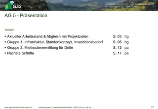 www.gesundheit-simme-saane.ch
AG 5 - Präsentation
Inhalt:
Arbeitsgruppe 5, Zwischenstand Arbeiten 19.06.2019, wj / hg / pa
 Aktueller Arbeitsstand & Abgleich mit Projektzielen S. 03 hg
 Gruppe 1: Infrastruktur, Standortkonzept, Investitionsbedarf S. 06 hg
 Gruppe 2: Mietkostenermittlung für Dritte S. 12 pa
 Nächste Schritte S. 17 pa
101
 