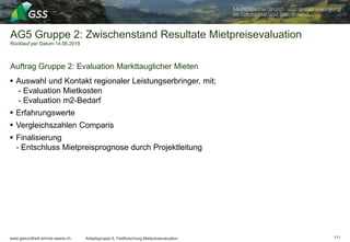 www.gesundheit-simme-saane.ch
AG5 Gruppe 2: Zwischenstand Resultate Mietpreisevaluation
Rücklauf per Datum 14.06.2019
Auftrag Gruppe 2: Evaluation Markttauglicher Mieten
Arbeitsgruppe 5, Feldforschung Mietpreisevaluation
 Auswahl und Kontakt regionaler Leistungserbringer, mit;
- Evaluation Mietkosten
- Evaluation m2-Bedarf
 Erfahrungswerte
 Vergleichszahlen Comparis
 Finalisierung
- Entschluss Mietpreisprognose durch Projektleitung
111
 