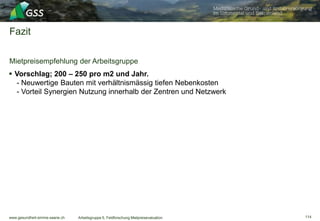 www.gesundheit-simme-saane.ch
Fazit
114Arbeitsgruppe 5, Feldforschung Mietpreisevaluation
Mietpreisempfehlung der Arbeitsgruppe
 Vorschlag; 200 – 250 pro m2 und Jahr.
- Neuwertige Bauten mit verhältnismässig tiefen Nebenkosten
- Vorteil Synergien Nutzung innerhalb der Zentren und Netzwerk
 