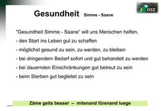 Gesundheit Simme - Saane
"Gesundheit Simme - Saane“ will uns Menschen helfen,
- den Start ins Leben gut zu schaffen
- möglichst gesund zu sein, zu werden, zu bleiben
- bei dringendem Bedarf sofort und gut behandelt zu werden
- bei dauernden Einschränkungen gut betreut zu sein
- beim Sterben gut begleitet zu sein
Zäme geits besser – mitenand fürenand luege
 