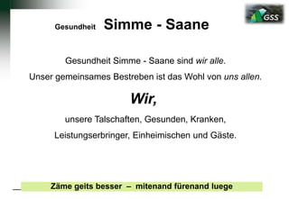 Gesundheit Simme - Saane
Zäme geits besser – mitenand fürenand luege
Gesundheit Simme - Saane sind wir alle.
Unser gemeinsames Bestreben ist das Wohl von uns allen.
Wir,
unsere Talschaften, Gesunden, Kranken,
Leistungserbringer, Einheimischen und Gäste.
 