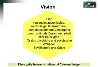 Vision
Eine
regionale, zuverlässige,
nachhaltige, finanzierbare,
personenzentrierte Versorgung
durch optimale Zusammenarbeit
aller Beteiligten
für das physische und psychische
Wohl der
Bevölkerung und Gäste
Zäme geits besser – mitenand fürenand luege
 
