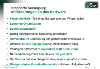 • Verbindlichkeit - Teil eines Ganzen sein und Wissen teilen
• Lernende Organisation
• Kostenbewusstsein
• Dialog auf Augenhöhe, kooperativ-partizipativ
• Administrative Entlastung und gemeinsame innovative IT
• Offenheit für alle Fachpersonen; Mindestanzahl nötig
• Paradigmen-Wechsel: Kooperation statt Konkurrenz
• Netzwerkmanagement braucht eine Trägerschaft
• Der Kanton hat eine übergeordnete, keine «operative» Rolle
• Übergeordnete Koordinationsstelle mit klarem Aufgabenprofil
22.6.2019Integrierte Versorgung - GSS 26
Integrierte Versorgung
Anforderungen an das Netzwerk
 