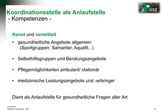 Koordinationsstelle als Anlaufstelle
- Kompetenzen -
Kennt und vermittelt
• gesundheitliche Angebote allgemein
(Sportgruppen, Samariter, Aquafit...)
• Selbsthilfegruppen und Beratungsangebote
• Pflegemöglichkeiten ambulant/ stationär
• medizinische Leistungsangebote und -erbringer
Dient als Anlaufstelle für gesundheitliche Fragen aller Art
Integrierte Versorgung - GSS 27
 