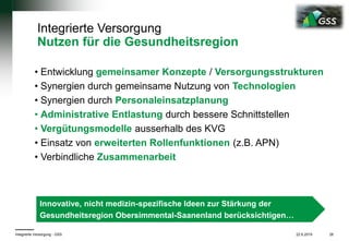22.6.2019Integrierte Versorgung - GSS 28
Integrierte Versorgung
Nutzen für die Gesundheitsregion
• Entwicklung gemeinsamer Konzepte / Versorgungsstrukturen
• Synergien durch gemeinsame Nutzung von Technologien
• Synergien durch Personaleinsatzplanung
• Administrative Entlastung durch bessere Schnittstellen
• Vergütungsmodelle ausserhalb des KVG
• Einsatz von erweiterten Rollenfunktionen (z.B. APN)
• Verbindliche Zusammenarbeit
Innovative, nicht medizin-spezifische Ideen zur Stärkung der
Gesundheitsregion Obersimmental-Saanenland berücksichtigen…
 