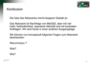 Konklusion
Die Idee des Netzwerks nimmt langsam Gestalt an
Das Netzwerk ist Nachfolge von MeGSS, aber mit viel
mehr Verbindlichkeit, operativer Aktivität und mit konkreten
Aufträgen. Wir sind heute in einer anderen Ausgangslage
Wir können nun konzeptuell folgende Fragen zum Netzwerk
beantworten:
Warum/wozu ?
Was?
Wie?
büro H | Healthcare Consulting 35
 