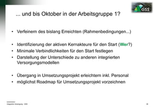 • Verfeinern des bislang Erreichten (Rahmenbedingungen...)
• Identifizierung der aktiven Kernakteure für den Start (Wer?)
• Minimale Verbindlichkeiten für den Start festlegen
• Darstellung der Unterschiede zu anderen integrierten
Versorgungsmodellen
• Übergang in Umsetzungsprojekt erleichtern inkl. Personal
• möglichst Roadmap für Umsetzungsprojekt vorzeichnen
Integrierte Versorgung - GSS 36
... und bis Oktober in der Arbeitsgruppe 1?
 