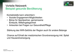 Vorteile Netzwerk
Beispiel gesunde Bevölkerung
Kontaktstelle kann erleichtern:
• Soziale Engagement-Möglichkeiten
• Börse für Sportpartner, gemeinsame
Einkäufe, Mitfahrgelegenheit
• Antworten bei Fragen zur Gesundheit/Pflege
Stärkung des WIR-Gefühls der Region auch für andere Belange
Chance auf Erhalt der medizinischen Grundversorgung inkl. Spital
und Hausarztversorgung
Integrierte Versorgung - GSS 41
 