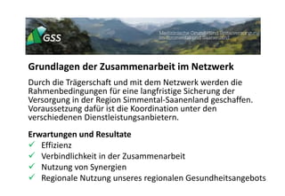 Grundlagen der Zusammenarbeit im Netzwerk
Durch die Trägerschaft und mit dem Netzwerk werden die
Rahmenbedingungen für eine langfristige Sicherung der
Versorgung in der Region Simmental-Saanenland geschaffen.
Voraussetzung dafür ist die Koordination unter den
verschiedenen Dienstleistungsanbietern.
Erwartungen und Resultate
 Effizienz
 Verbindlichkeit in der Zusammenarbeit
 Nutzung von Synergien
 Regionale Nutzung unseres regionalen Gesundheitsangebots
 