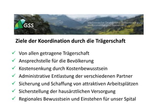 Ziele der Koordination durch die Trägerschaft
 Von allen getragene Trägerschaft
 Ansprechstelle für die Bevölkerung
 Kostensenkung durch Kostenbewusstsein
 Administrative Entlastung der verschiedenen Partner
 Sicherung und Schaffung von attraktiven Arbeitsplätzen
 Sicherstellung der hausärztlichen Versorgung
 Regionales Bewusstsein und Einstehen für unser Spital
 