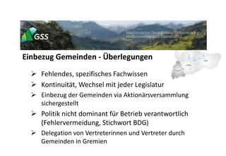 Einbezug Gemeinden - Überlegungen
 Fehlendes, spezifisches Fachwissen
 Kontinuität, Wechsel mit jeder Legislatur
 Einbezug der Gemeinden via Aktionärsversammlung
sichergestellt
 Politik nicht dominant für Betrieb verantwortlich
(Fehlervermeidung, Stichwort BDG)
 Delegation von Vertreterinnen und Vertreter durch
Gemeinden in Gremien
 