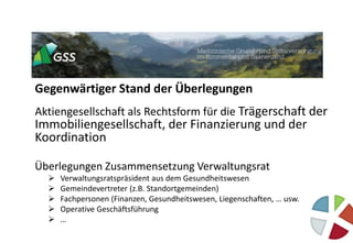 Gegenwärtiger Stand der Überlegungen
Aktiengesellschaft als Rechtsform für die Trägerschaft der
Immobiliengesellschaft, der Finanzierung und der
Koordination
Überlegungen Zusammensetzung Verwaltungsrat
 Verwaltungsratspräsident aus dem Gesundheitswesen
 Gemeindevertreter (z.B. Standortgemeinden)
 Fachpersonen (Finanzen, Gesundheitswesen, Liegenschaften, … usw.
 Operative Geschäftsführung
 …
 