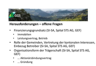 Herausforderungen – offene Fragen
• Finanzierungsgrundsatz (SI-SA, Spital STS AG, GEF)
• Immobilien
• Leistungsvertrag, Betrieb
• Rolle der Gemeinden, Vertretung der kantonalen Interessen,
Einbezug Betreiber (SI-SA, Spital STS AG, GEF)
• Organisationsform der Trägerschaft (SI-SA, Spital STS AG,
GEF)
• ... Aktionärsbindungsvertrag
• ... Gründung
 