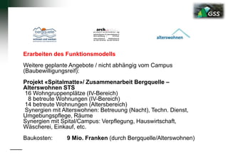 Erarbeiten des Funktionsmodells
Weitere geplante Angebote / nicht abhängig vom Campus
(Baubewilligungsreif):
Projekt «Spitalmatte»/ Zusammenarbeit Bergquelle –
Alterswohnen STS
16 Wohngruppenplätze (IV-Bereich)
8 betreute Wohnungen (IV-Bereich)
14 betreute Wohnungen (Altersbereich)
Synergien mit Alterswohnen: Betreuung (Nacht), Techn. Dienst,
Umgebungspflege, Räume
Synergien mit Spital/Campus: Verpflegung, Hauswirtschaft,
Wäscherei, Einkauf, etc.
Baukosten: 9 Mio. Franken (durch Bergquelle/Alterswohnen)
 