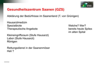 Gesundheitszentrum Saanen (GZS)
Abklärung der Bedürfnisse im Saanenland (T. von Grünigen)
Hausarztmedizin
Spezialärzte Welche? Wer?
Therapeutische Angebote bereits heute Spitex
im alten Spital
Kleineingriffsraum (Stufe Hausarzt)
Labor (Stufe Hausarzt)
Röntgen
Rettungsdienst in der Saanenmöser
Heli ?
 