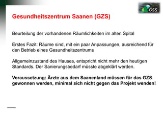 Gesundheitszentrum Saanen (GZS)
Beurteilung der vorhandenen Räumlichkeiten im alten Spital
Erstes Fazit: Räume sind, mit ein paar Anpassungen, ausreichend für
den Betrieb eines Gesundheitszentrums
Allgemeinzustand des Hauses, entspricht nicht mehr den heutigen
Standards. Der Sanierungsbedarf müsste abgeklärt werden.
Voraussetzung: Ärzte aus dem Saanenland müssen für das GZS
gewonnen werden, minimal sich nicht gegen das Projekt wenden!
 