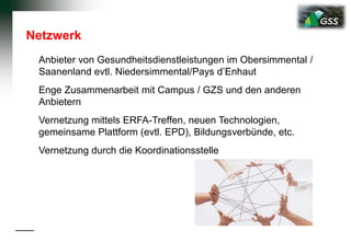 Netzwerk
Anbieter von Gesundheitsdienstleistungen im Obersimmental /
Saanenland evtl. Niedersimmental/Pays d’Enhaut
Enge Zusammenarbeit mit Campus / GZS und den anderen
Anbietern
Vernetzung mittels ERFA-Treffen, neuen Technologien,
gemeinsame Plattform (evtl. EPD), Bildungsverbünde, etc.
Vernetzung durch die Koordinationsstelle
 