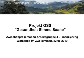 Medizinische Grund- und Spitalversorgung
im Simmental und SaanenlandGSS – Arbeitsgruppe 4 - Finanzierung
Projekt GSS
"Gesundheit Simme Saane"
Zwischenpräsentation Arbeitsgruppe 4 - Finanzierung
Workshop IV, Zweisimmen, 22.06.2019
 