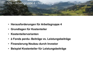 Medizinische Grund- und Spitalversorgung
im Simmental und SaanenlandGSS – Arbeitsgruppe 4 - Finanzierung
• Herausforderungen für Arbeitsgruppe 4
• Grundlagen für Kostenteiler
• Kostenteilervarianten
• à Fonds perdu- Beiträge vs. Leistungsbeiträge
• Finanzierung Neubau durch Investor
• Beispiel Kostenteiler für Leistungsbeiträge
 