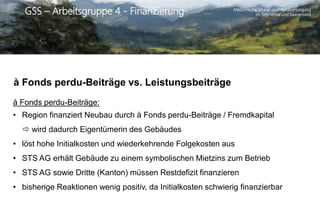 Medizinische Grund- und Spitalversorgung
im Simmental und SaanenlandGSS – Arbeitsgruppe 4 - Finanzierung
à Fonds perdu-Beiträge vs. Leistungsbeiträge
à Fonds perdu-Beiträge:
• Region finanziert Neubau durch à Fonds perdu-Beiträge / Fremdkapital
 wird dadurch Eigentümerin des Gebäudes
• löst hohe Initialkosten und wiederkehrende Folgekosten aus
• STS AG erhält Gebäude zu einem symbolischen Mietzins zum Betrieb
• STS AG sowie Dritte (Kanton) müssen Restdefizit finanzieren
• bisherige Reaktionen wenig positiv, da Initialkosten schwierig finanzierbar
 