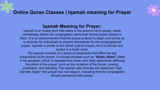 Online Quran Classes | Iqamah meaning for Prayer
Iqamah Meaning for Prayer:
Iqamah is an Arabic term that refers to the second call to prayer, made
immediately before the congregation starts their formal prayer (Salah) in
Islam. It is an announcement that the prayer is about to begin and serves as
a reminder for individuals to prepare themselves for the congregational
prayer. Iqamah is similar to the Adhan (call to prayer), but it is shorter and
recited in a lower voice.
The Iqamah consists of a series of statements that affirm the key
components of the prayer. It includes phrases such as "Allahu Akbar" (Allah
is the greatest), which is repeated four times, and other statements affirming
the pillars of the prayer, such as the recitation of the Quran, bowing,
prostration, and standing. The Iqamah also includes the statement "Qad
Qamatis Salah" (the prayer has now begun), indicating that the congregation
should commence their prayer.
 