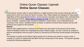 Online Quran Classes | Iqamah
Online Quran Classes:
Online Quran classes refer to virtual platforms or digital programs that provide individuals with the
opportunity to learn and study the Quran remotely. Also, these classes are designed to help people,
regardless of their geographical location, access Quranic education and deepen their understanding
of the teachings of Islam. Online Quran classes for kids typically cover various aspects such as
Quran recitation, Tajweed (rules of Quranic recitation), memorization, and understanding the
meanings of the verses. Qualified Islamic scholars or teachers conduct these classes and provide
guidance and support to the students.
Iqamah:
Iqamah (also spelled Iqama or Iqamat) is an Arabic term that refers to the second call to prayer,
made immediately before the congregational prayer (Salah) begins. As well, it serves as a signal to
alert the worshippers that the prayer is about to commence and that they should prepare themselves
for it.
The Iqamah is similar to the Adhan (call to prayer) but is shorter and recited in a lower voice. It
consists of a series of statements that affirm the key components of the prayer. The Iqamah typically
includes the following statements:
 