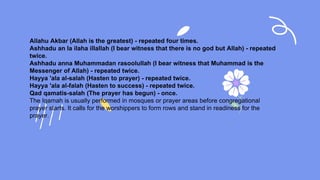 Allahu Akbar (Allah is the greatest) - repeated four times.
Ashhadu an la ilaha illallah (I bear witness that there is no god but Allah) - repeated
twice.
Ashhadu anna Muhammadan rasoolullah (I bear witness that Muhammad is the
Messenger of Allah) - repeated twice.
Hayya 'ala al-salah (Hasten to prayer) - repeated twice.
Hayya 'ala al-falah (Hasten to success) - repeated twice.
Qad qamatis-salah (The prayer has begun) - once.
The Iqamah is usually performed in mosques or prayer areas before congregational
prayer starts. It calls for the worshippers to form rows and stand in readiness for the
prayer.
 