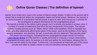 Online Quran Classes | The definition of Iqamah
Iqamah is an Arabic term used in the context of Islamic prayer (Salah). It refers to the second call to
prayer that is made just before the congregation begins the formal prayer. Moreover, the Iqamah is
an announcement or a declaration that the prayer is about to start, and it serves as a reminder for
the worshippers to prepare themselves for the congregational prayer.
The Iqamah is similar to the Adhan (call to prayer), but it is shorter and recited in a lower voice. It
consists of a series of statements that affirm the key components of the prayer. The Iqamah
typically includes phrases such as "Allahu Akbar" (Allah is the greatest), which is repeated four
times, and other statements affirming the pillars of the prayer, such as the recitation of the Quran,
bowing, prostration, and standing. As well, it concludes with the statement "Qad qamatis-salah"
(The prayer has now begun), indicating that the congregational prayer should commence.
Learn Quran Online and the Iqamah is usually performed in mosques or prayer areas before
congregational prayer starts. Its purpose is to alert and gather the worshippers, allowing them to
form rows and be ready for the prayer. Furthermore, it is considered an important part of the prayer
process and helps to create a sense of unity and discipline among the worshippers.
 