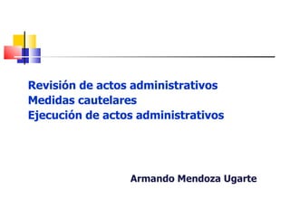 Revisión de actos administrativos
Medidas cautelares
Ejecución de actos administrativos




                 Armando Mendoza Ugarte
 