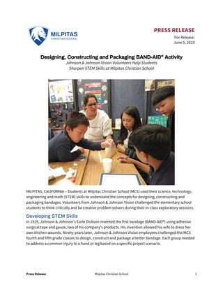 Press Release Milpitas Christian School 1
PRESS RELEASE
For Release:
June 5, 2019
Designing, Constructing and Packaging BAND-AID®
Activity
Johnson & Johnson Vision Volunteers Help Students
Sharpen STEM Skills at Milpitas Christian School
MILPITAS, CALIFORNIA – Students at Milpitas Christian School (MCS) used their science, technology,
engineering and math (STEM) skills to understand the concepts for designing, constructing and
packaging bandages. Volunteers from Johnson & Johnson Vision challenged the elementary school
students to think critically and be creative problem solvers during their in-class exploratory sessions.
Developing STEM Skills
In 1929, Johnson & Johnson’s Earle Dickson invented the first bandage (BAND-AID®) using adhesive
surgical tape and gauze, two of his company’s products. His invention allowed his wife to dress her
own kitchen wounds. Ninety years later, Johnson & Johnson Vision employees challenged the MCS
fourth and fifth grade classes to design, construct and package a better bandage. Each group needed
to address a common injury to a hand or leg based on a specific project scenario.
 