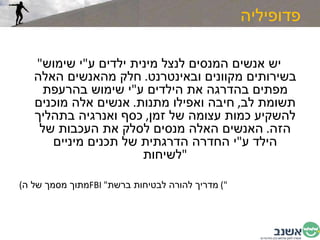 פדופיליה " יש אנשים המנסים לנצל מינית ילדים ע " י שימוש בשירותים מקוונים ובאינטרנט .  חלק מהאנשים האלה מפתים בהדרגה את הילדים ע " י שימוש בהרעפת תשומת לב ,  חיבה ואפילו מתנות .  אנשים אלה מוכנים להשקיע כמות עצומה של זמן ,  כסף ואנרגיה בתהליך הזה .  האנשים האלה מנסים לסלק את העכבות של הילד ע " י החדרה הדרגתית של תכנים מיניים לשיחות " ( מתוך מסמך של ה FBI  " מדריך להורה לבטיחות ברשת ")  